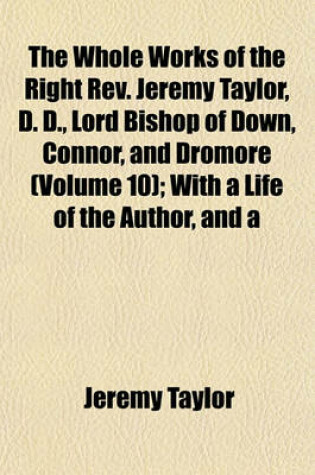 Cover of The Whole Works of the Right REV. Jeremy Taylor, D. D., Lord Bishop of Down, Connor, and Dromore (Volume 10); With a Life of the Author, and a