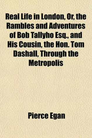 Cover of Real Life in London Volume 1; Or, the Rambles and Adventures of Bob Tallyho, Esq., and His Cousin, the Hon. Tom Dashall, Through the Metropolis. Exhibiting a Living Picture of Fashionable Characters, Manners, and Amusements in High and Low Life
