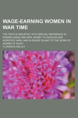 Cover of Wage-Earning Women in War Time; The Textile Industry, with Special Reference in Pennsylvania and New Jersey to Woolen and Worsted Yarn, and in Rhode Island to the Work of Women at Night