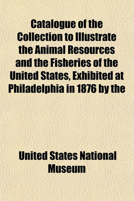 Book cover for Catalogue of the Collection to Illustrate the Animal Resources and the Fisheries of the United States, Exhibited at Philadelphia in 1876 by the