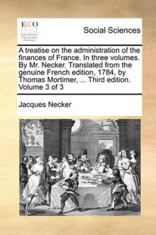 Cover of A Treatise on the Administration of the Finances of France. in Three Volumes. by Mr. Necker. Translated from the Genuine French Edition, 1784, by Thomas Mortimer, ... Third Edition. Volume 3 of 3