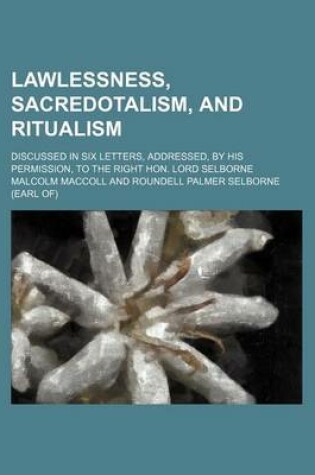 Cover of Lawlessness, Sacredotalism, and Ritualism; Discussed in Six Letters, Addressed, by His Permission, to the Right Hon. Lord Selborne