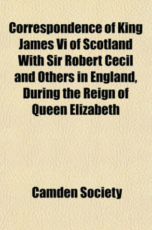 Cover of Correspondence of King James VI of Scotland with Sir Robert Cecil and Others in England, During the Reign of Queen Elizabeth