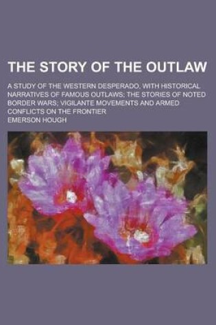 Cover of The Story of the Outlaw; A Study of the Western Desperado, with Historical Narratives of Famous Outlaws; The Stories of Noted Border Wars; Vigilante Movements and Armed Conflicts on the Frontier