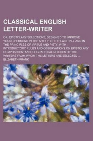 Cover of Classical English Letter-Writer; Or, Epistolary Selections Designed to Improve Young Persons in the Art of Letter-Writing, and in the Principles of Virtue and Piety. with Introductory Rules and Observations on Epistolary Composition and Biographical Notice