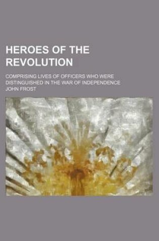 Cover of Heroes of the Revolution; Comprising Lives of Officers Who Were Distinguished in the War of Independence