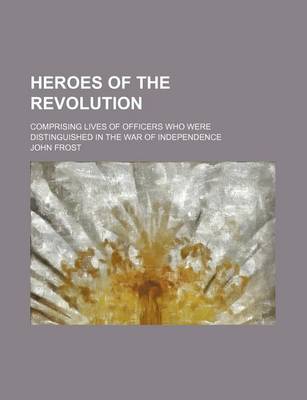 Book cover for Heroes of the Revolution; Comprising Lives of Officers Who Were Distinguished in the War of Independence