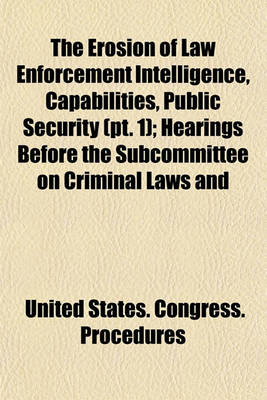 Book cover for The Erosion of Law Enforcement Intelligence, Capabilities, Public Security (PT. 1); Hearings Before the Subcommittee on Criminal Laws and