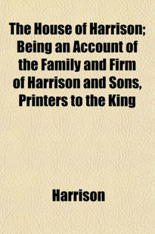 Cover of The House of Harrison; Being an Account of the Family and Firm of Harrison and Sons, Printers to the King