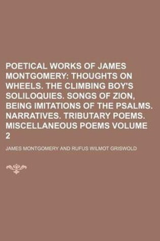 Cover of Poetical Works of James Montgomery; Thoughts on Wheels. the Climbing Boy's Soliloquies. Songs of Zion, Being Imitations of the Psalms. Narratives. Tributary Poems. Miscellaneous Poems Volume 2