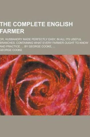 Cover of The Complete English Farmer; Or, Husbandry Made Perfectly Easy, in All Its Useful Branches. Containing What Every Farmer Ought to Know and Practice. .