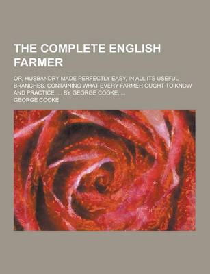 Book cover for The Complete English Farmer; Or, Husbandry Made Perfectly Easy, in All Its Useful Branches. Containing What Every Farmer Ought to Know and Practice. .