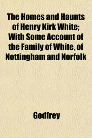 Cover of The Homes and Haunts of Henry Kirk White; With Some Account of the Family of White, of Nottingham and Norfolk