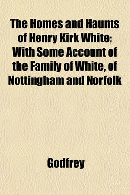 Book cover for The Homes and Haunts of Henry Kirk White; With Some Account of the Family of White, of Nottingham and Norfolk