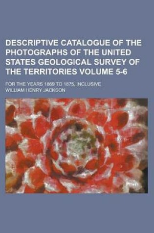 Cover of Descriptive Catalogue of the Photographs of the United States Geological Survey of the Territories; For the Years 1869 to 1875, Inclusive Volume 5-6
