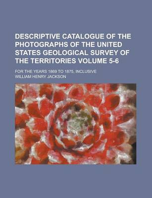 Book cover for Descriptive Catalogue of the Photographs of the United States Geological Survey of the Territories; For the Years 1869 to 1875, Inclusive Volume 5-6