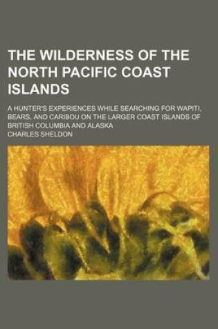 Cover of The Wilderness of the North Pacific Coast Islands; A Hunter's Experiences While Searching for Wapiti, Bears, and Caribou on the Larger Coast Islands of British Columbia and Alaska