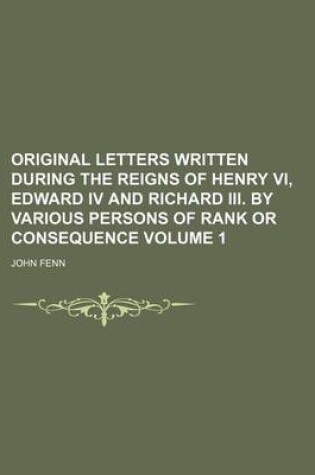 Cover of Original Letters Written During the Reigns of Henry VI, Edward IV and Richard III. by Various Persons of Rank or Consequence Volume 1