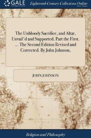 Cover of The Unbloody Sacrifice, and Altar, Unvail'd and Supported. Part the First. ... the Second Edition Revised and Corrected. by John Johnson,