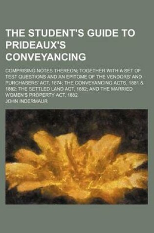 Cover of The Student's Guide to Prideaux's Conveyancing; Comprising Notes Thereon Together with a Set of Test Questions and an Epitome of the Vendors' and Purchasers' ACT, 1874 the Conveyancing Acts, 1881 & 1882 the Settled Land ACT, 1882 and the Married Women's P