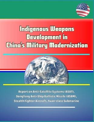 Book cover for Indigenous Weapons Development in China's Military Modernization - Report on Anti-Satellite Systems (ASAT), Dongfeng Anti-Ship Ballistic Missile (ASBM), Stealth Fighter Aircraft, Yuan-class Submarine