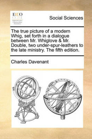 Cover of The True Picture of a Modern Whig, Set Forth in a Dialogue Between Mr. Whiglove & Mr. Double, Two Under-Spur-Leathers to the Late Ministry. the Fifth Edition.