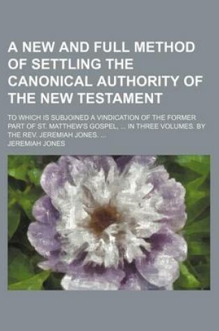 Cover of A New and Full Method of Settling the Canonical Authority of the New Testament; To Which Is Subjoined a Vindication of the Former Part of St. Matthew's Gospel, in Three Volumes. by the REV. Jeremiah Jones.