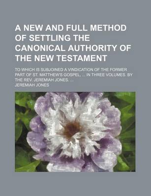 Book cover for A New and Full Method of Settling the Canonical Authority of the New Testament; To Which Is Subjoined a Vindication of the Former Part of St. Matthew's Gospel, in Three Volumes. by the REV. Jeremiah Jones.