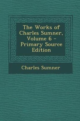 Cover of The Works of Charles Sumner, Volume 6 - Primary Source Edition