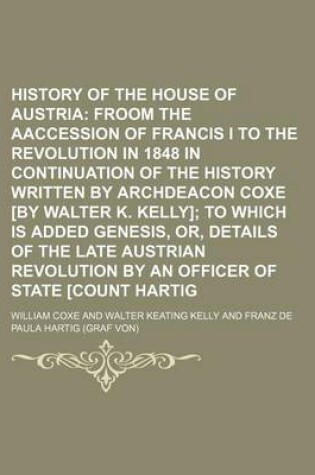 Cover of History of the House of Austria; Froom the Aaccession of Francis I to the Revolution in 1848 in Continuation of the History Written by Archdeacon Coxe [By Walter K. Kelly] to Which Is Added Genesis, Or, Details of the Late Austrian Revolution by an Offic