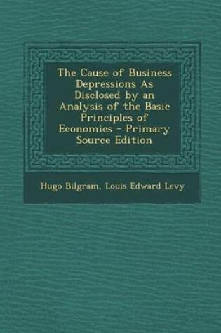 Cover of The Cause of Business Depressions as Disclosed by an Analysis of the Basic Principles of Economics - Primary Source Edition