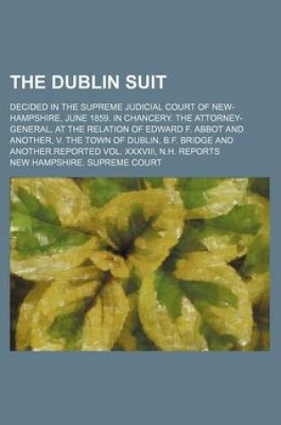 Cover of The Dublin Suit; Decided in the Supreme Judicial Court of New-Hampshire, June 1859. in Chancery. the Attorney-General, at the Relation of Edward F. Abbot and Another, V. the Town of Dublin, B.F. Bridge and Another.Reported Vol. XXXVIII, N.H. Reports