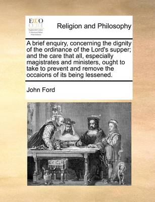 Book cover for A Brief Enquiry, Concerning the Dignity of the Ordinance of the Lord's Supper; And the Care That All, Especially Magistrates and Ministers, Ought to Take to Prevent and Remove the Occaions of Its Being Lessened.