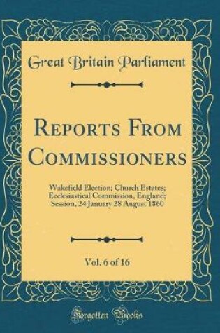 Cover of Reports From Commissioners, Vol. 6 of 16: Wakefield Election; Church Estates; Ecclesiastical Commission, England; Session, 24 January 28 August 1860 (Classic Reprint)