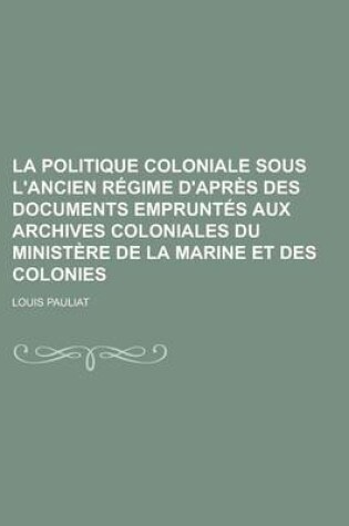 Cover of La Politique Coloniale Sous L'Ancien Regime D'Apres Des Documents Empruntes Aux Archives Coloniales Du Ministere de La Marine Et Des Colonies