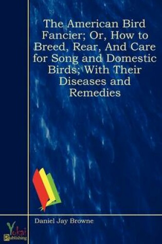 Cover of The American Bird Fancier; Or, How to Breed, Rear, And Care for Song and Domestic Birds; With Their Diseases and Remedies