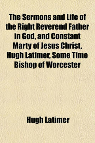 Cover of The Sermons and Life of the Right Reverend Father in God, and Constant Marty of Jesus Christ, Hugh Latimer, Some Time Bishop of Worcester