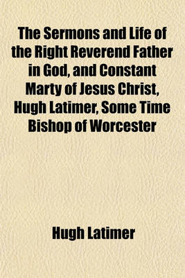 Book cover for The Sermons and Life of the Right Reverend Father in God, and Constant Marty of Jesus Christ, Hugh Latimer, Some Time Bishop of Worcester