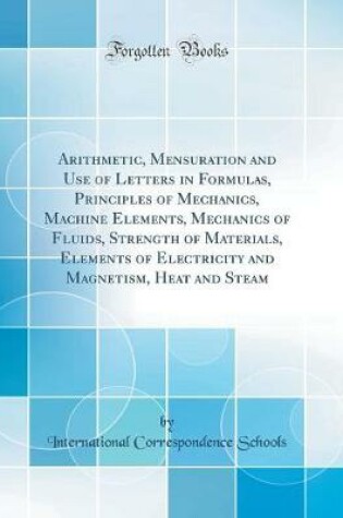 Cover of Arithmetic, Mensuration and Use of Letters in Formulas, Principles of Mechanics, Machine Elements, Mechanics of Fluids, Strength of Materials, Elements of Electricity and Magnetism, Heat and Steam (Classic Reprint)