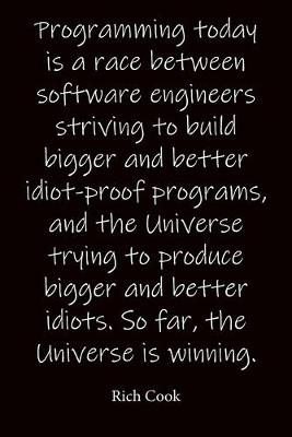 Book cover for Programming today is a race between software engineers striving to build bigger and better idiot-proof programs, and the Universe trying to produce bigger and better idiots. So far, the Universe is winning. Rich Cook