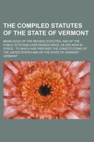 Cover of The Compiled Statutes of the State of Vermont; Being Such of the Revised Statutes, and of the Public Acts and Laws Passed Since, as Are Now in Force