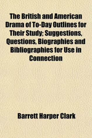Cover of The British and American Drama of To-Day Outlines for Their Study; Suggestions, Questions, Biographies and Bibliographies for Use in Connection