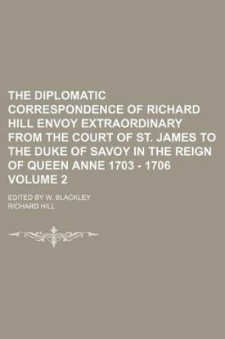 Cover of The Diplomatic Correspondence of Richard Hill Envoy Extraordinary from the Court of St. James to the Duke of Savoy in the Reign of Queen Anne 1703 - 1706 Volume 2; Edited by W. Blackley
