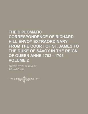 Book cover for The Diplomatic Correspondence of Richard Hill Envoy Extraordinary from the Court of St. James to the Duke of Savoy in the Reign of Queen Anne 1703 - 1706 Volume 2; Edited by W. Blackley