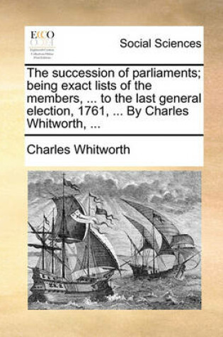 Cover of The Succession of Parliaments; Being Exact Lists of the Members, ... to the Last General Election, 1761, ... by Charles Whitworth, ...