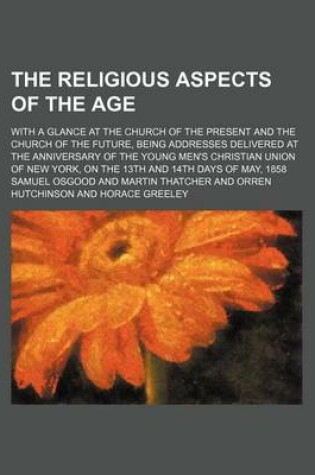 Cover of The Religious Aspects of the Age; With a Glance at the Church of the Present and the Church of the Future, Being Addresses Delivered at the Anniversary of the Young Men's Christian Union of New York, on the 13th and 14th Days of May, 1858