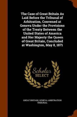 Cover of The Case of Great Britain as Laid Before the Tribunal of Arbitration, Convened at Geneva Under the Provisions of the Treaty Between the United States of America and Her Majesty the Queen of Great Britain, Concluded at Washington, May 8, 1871