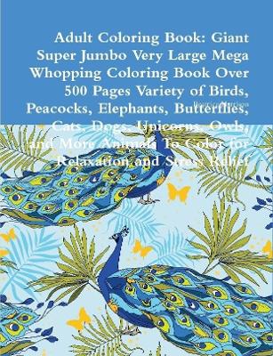 Book cover for Adult Coloring Book: Giant Super Jumbo Very Large Mega Whopping Coloring Book Over 500 Pages Variety of Birds, Peacocks, Elephants, Butterflies, Cats, Dogs, Unicorns, Owls, and More Animals To Color for Relaxation and Stress Relief