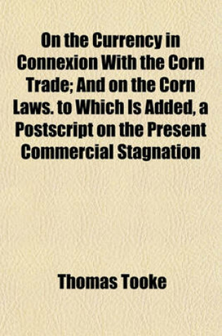 Cover of On the Currency in Connexion with the Corn Trade; And on the Corn Laws. to Which Is Added, a PostScript on the Present Commercial Stagnation