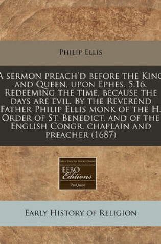 Cover of A Sermon Preach'd Before the King and Queen, Upon Ephes. 5.16. Redeeming the Time, Because the Days Are Evil. by the Reverend Father Philip Ellis Monk of the H. Order of St. Benedict, and of the English Congr. Chaplain and Preacher (1687)